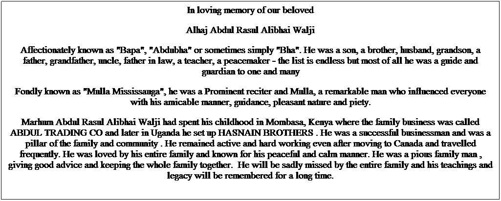 Text Box: In loving memory of our beloved
Alhaj Abdul Rasul Alibhai Walji
Affectionately known as "Bapa", "Abdubha" or sometimes simply "Bha". He was a son, a brother, husband, grandson, a father, grandfather, uncle, father in law, a teacher, a peacemaker - the list is endless but most of all he was a guide and guardian to one and many
Fondly known as "Mulla Mississauga", he was a Prominent reciter and Mulla, a remarkable man who influenced everyone with his amicable manner, guidance, pleasant nature and piety.
Marhum Abdul Rasul Alibhai Walji had spent his childhood in Mombasa, Kenya where the family business was called ABDUL TRADING CO and later in Uganda he set up HASNAIN BROTHERS . He was a successful businessman and was a pillar of the family and community . He remained active and hard working even after moving to Canada and travelled frequently. He was loved by his entire family and known for his peaceful and calm manner. He was a pious family man , giving good advice and keeping the whole family together.  He will be sadly missed by the entire family and his teachings and legacy will be remembered for a long time. 
 
 
 
 
 
 
 
 
 
 
 
 
 
 
Marhum passed away in Thursday December 3rd 2015 and is burried at Wadi Us Salaam, Al Husseni Foundation, Elgin Mills Kennedy Road, Toront1o(
 
 
 
