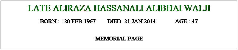 Text Box: LATE ALIRAZA HASSANALI ALIBHAI WALJI
BORN :   20 FEB 1967        DIED  21 JAN 2014             AGE : 47
MEMORIAL PAGE
 pic
 
 
